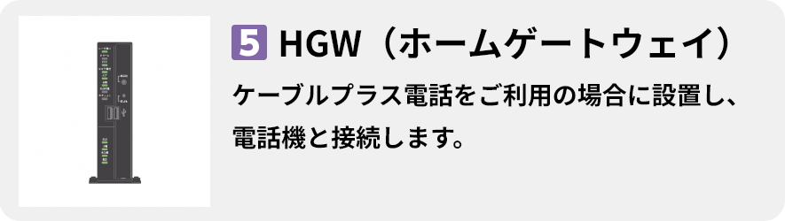 5.HGW（ホームゲートウェイ） ケーブルプラス電話をご利用の場合に設置し、電話機と接続します。
